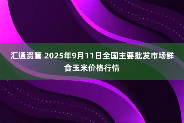 汇通资管 2025年9月11日全国主要批发市场鲜食玉米价格行情