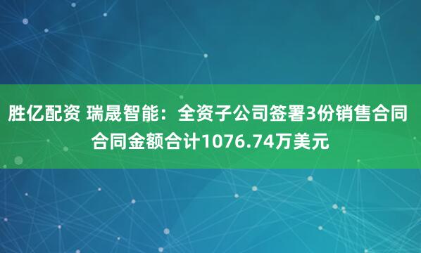 胜亿配资 瑞晟智能：全资子公司签署3份销售合同 合同金额合计1076.74万美元