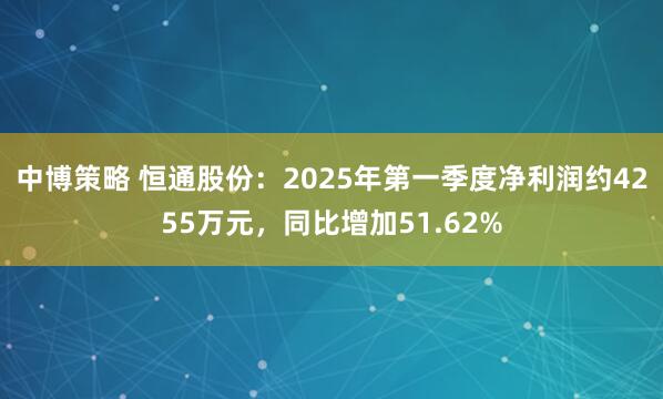 中博策略 恒通股份：2025年第一季度净利润约4255万元，同比增加51.62%