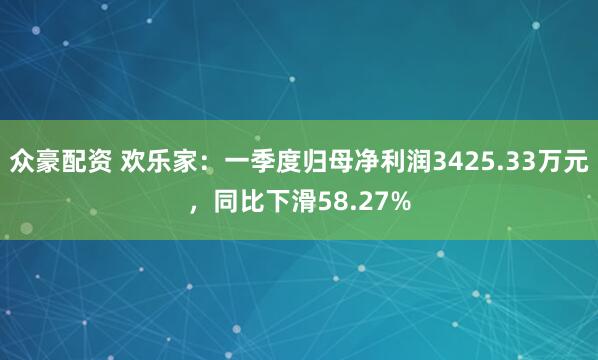 众豪配资 欢乐家：一季度归母净利润3425.33万元，同比下滑58.27%