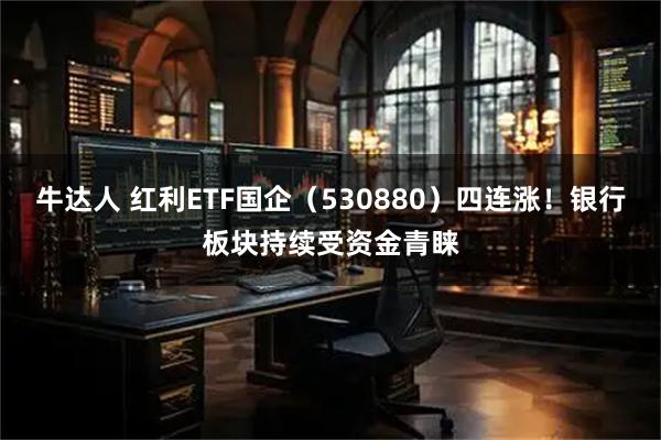 牛达人 红利ETF国企（530880）四连涨！银行板块持续受资金青睐