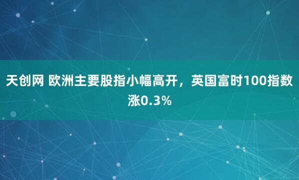 天创网 欧洲主要股指小幅高开，英国富时100指数涨0.3%