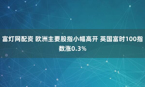 富灯网配资 欧洲主要股指小幅高开 英国富时100指数涨0.3%