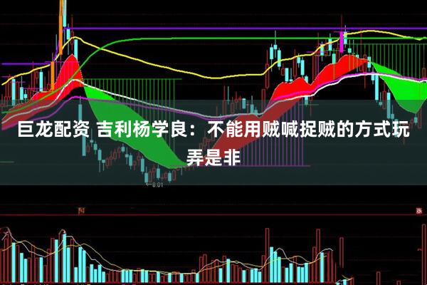 巨龙配资 吉利杨学良：不能用贼喊捉贼的方式玩弄是非