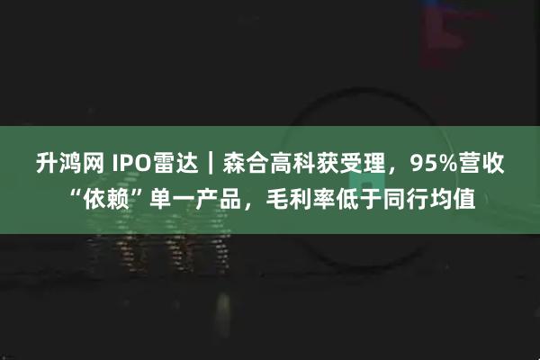 升鸿网 IPO雷达｜森合高科获受理，95%营收“依赖”单一产品，毛利率低于同行均值