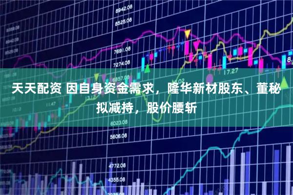 天天配资 因自身资金需求，隆华新材股东、董秘拟减持，股价腰斩