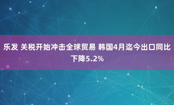 乐发 关税开始冲击全球贸易 韩国4月迄今出口同比下降5.2%