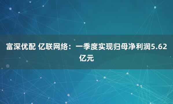 富深优配 亿联网络：一季度实现归母净利润5.62亿元