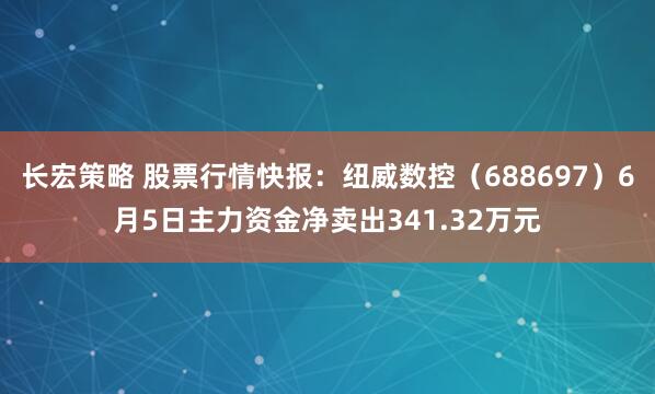 长宏策略 股票行情快报：纽威数控（688697）6月5日主力资金净卖出341.32万元