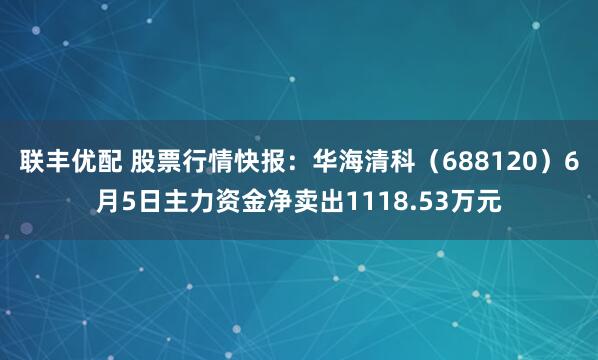 联丰优配 股票行情快报：华海清科（688120）6月5日主力资金净卖出1118.53万元