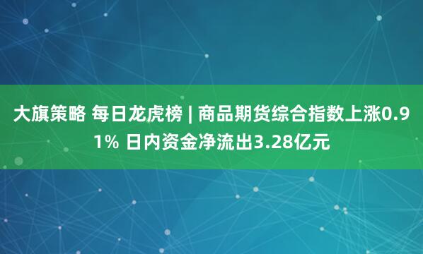 大旗策略 每日龙虎榜 | 商品期货综合指数上涨0.91% 日内资金净流出3.28亿元