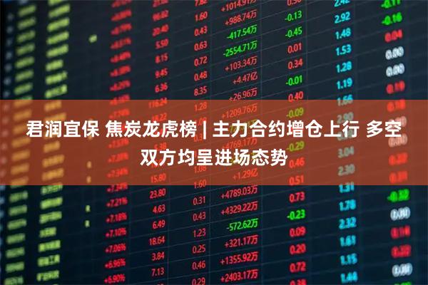君润宜保 焦炭龙虎榜 | 主力合约增仓上行 多空双方均呈进场态势