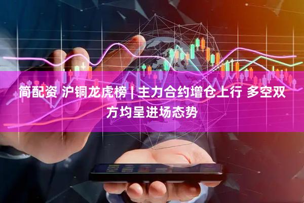 简配资 沪铜龙虎榜 | 主力合约增仓上行 多空双方均呈进场态势