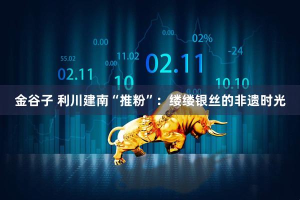 金谷子 利川建南“推粉”：缕缕银丝的非遗时光