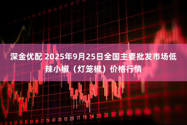 深金优配 2025年9月25日全国主要批发市场低辣小椒（灯笼椒）价格行情