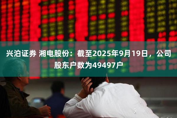 兴泊证券 湘电股份：截至2025年9月19日，公司股东户数为49497户