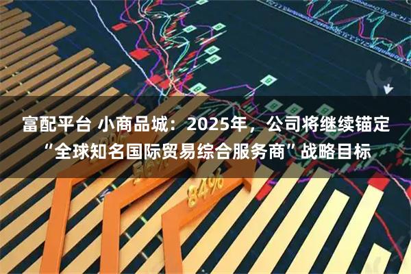 富配平台 小商品城：2025年，公司将继续锚定“全球知名国际贸易综合服务商”战略目标