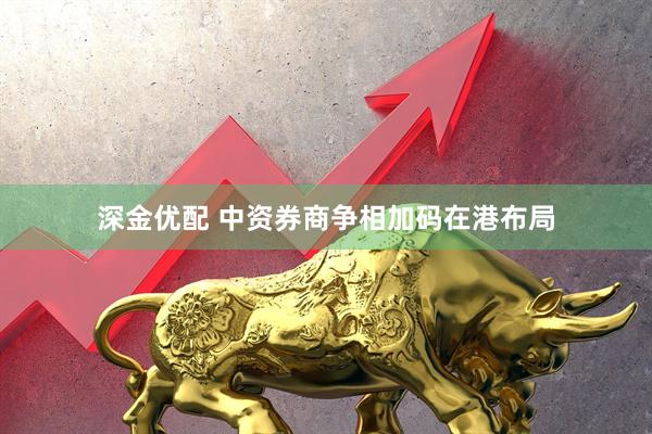 深金优配 中资券商争相加码在港布局