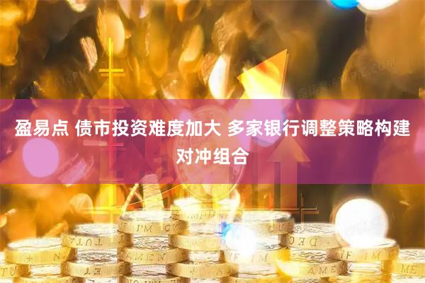 盈易点 债市投资难度加大 多家银行调整策略构建对冲组合