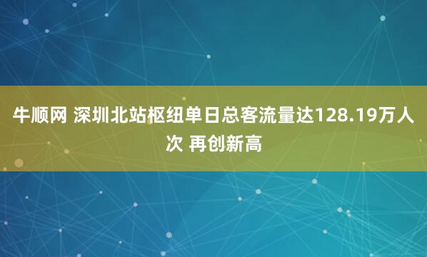 牛顺网 深圳北站枢纽单日总客流量达128.19万人次 再创新高