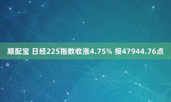 顺配宝 日经225指数收涨4.75% 报47944.76点