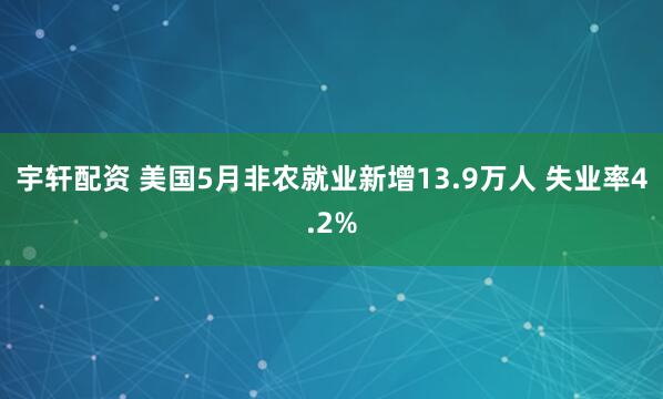 宇轩配资 美国5月非农就业新增13.9万人 失业率4.2%