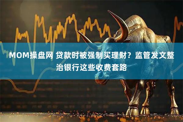 MOM操盘网 贷款时被强制买理财？监管发文整治银行这些收费套路