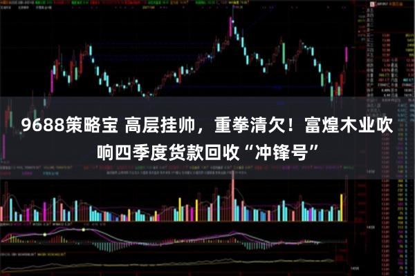 9688策略宝 高层挂帅,重拳清欠!富煌木业吹响四季度货款回收“冲锋号”
