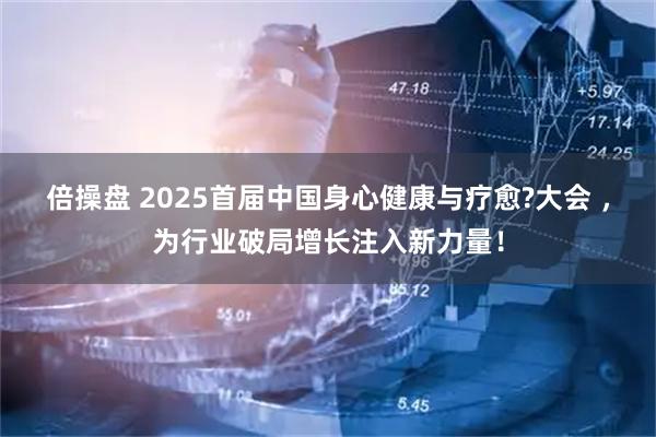 倍操盘 2025首届中国身心健康与疗愈?大会 ，为行业破局增长注入新力量！