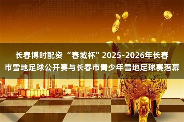 长春博时配资 “春城杯”2025-2026年长春市雪地足球公开赛与长春市青少年雪地足球赛落幕
