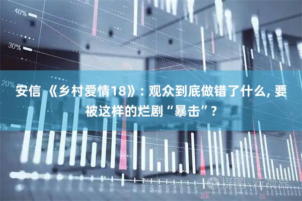 安信 《乡村爱情18》: 观众到底做错了什么, 要被这样的烂剧“暴击”?
