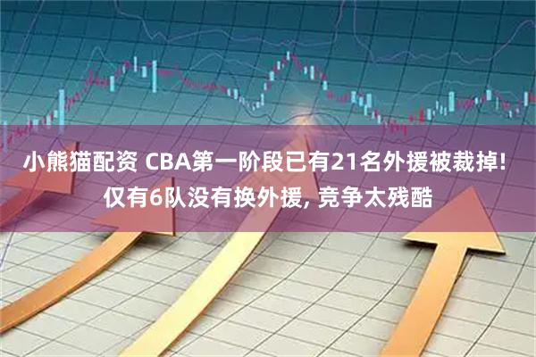 小熊猫配资 CBA第一阶段已有21名外援被裁掉! 仅有6队没有换外援, 竞争太残酷
