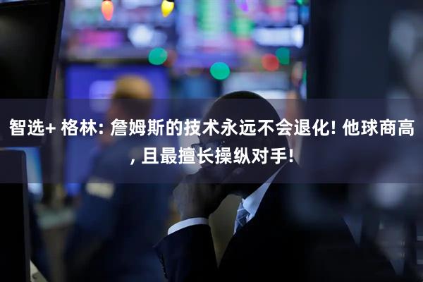 智选+ 格林: 詹姆斯的技术永远不会退化! 他球商高, 且最擅长操纵对手!