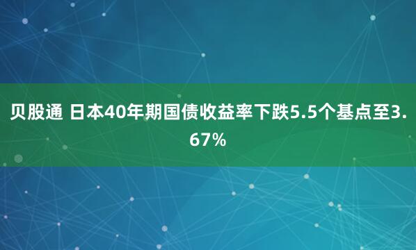 贝股通 日本40年期国债收益率下跌5.5个基点至3.67%