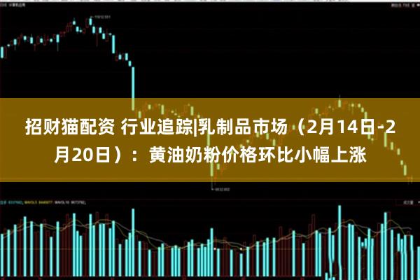 招财猫配资 行业追踪|乳制品市场（2月14日-2月20日）：黄油奶粉价格环比小幅上涨