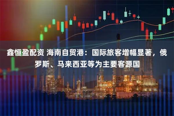 鑫恒盈配资 海南自贸港:国际旅客增幅显著,俄罗斯、马来西亚等为主要客源国