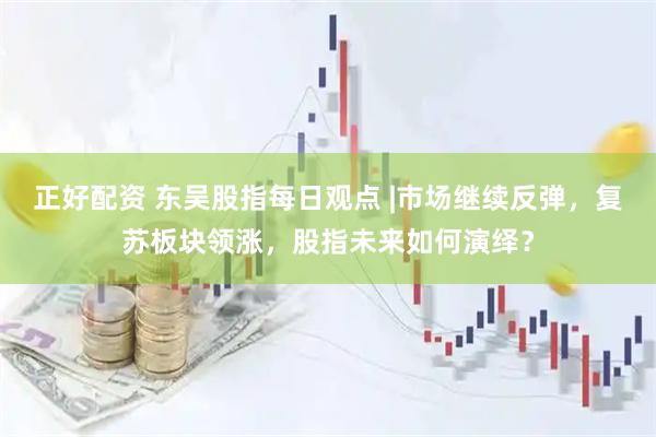 正好配资 东吴股指每日观点 |市场继续反弹,复苏板块领涨,股指未来如何演绎?