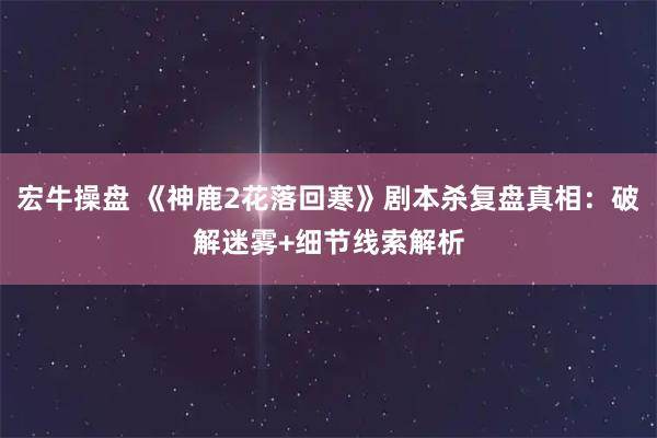 宏牛操盘 《神鹿2花落回寒》剧本杀复盘真相：破解迷雾+细节线索解析