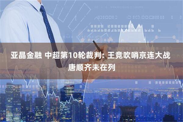 亚晶金融 中超第10轮裁判: 王竞吹哨京连大战 唐顺齐未在列