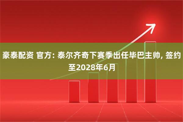 豪泰配资 官方: 泰尔齐奇下赛季出任毕巴主帅, 签约至2028年6月