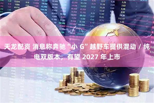 天龙配资 消息称奔驰“小 G”越野车提供混动 / 纯电双版本，有望 2027 年上市